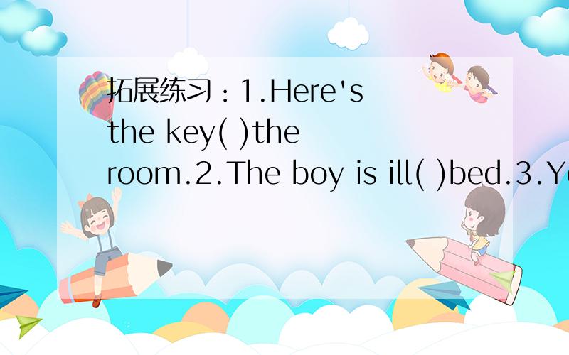 拓展练习：1.Here's the key( )the room.2.The boy is ill( )bed.3.Yo