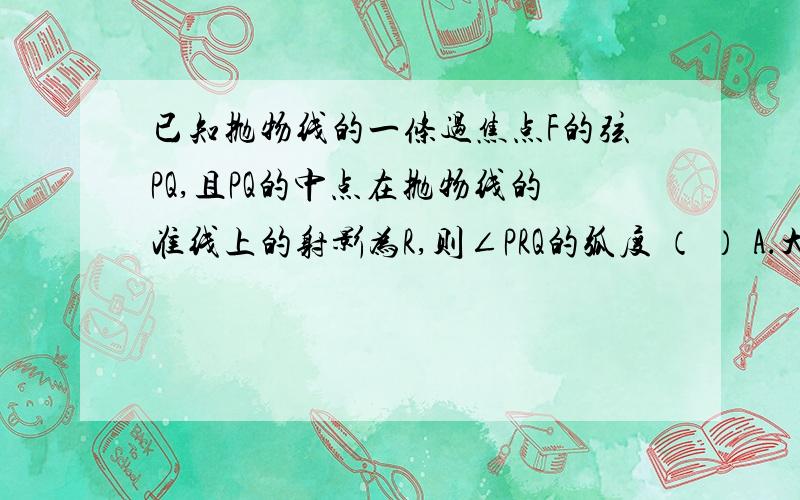 已知抛物线的一条过焦点F的弦PQ,且PQ的中点在抛物线的准线上的射影为R,则∠PRQ的弧度 （ ） A．大于π/2 B．