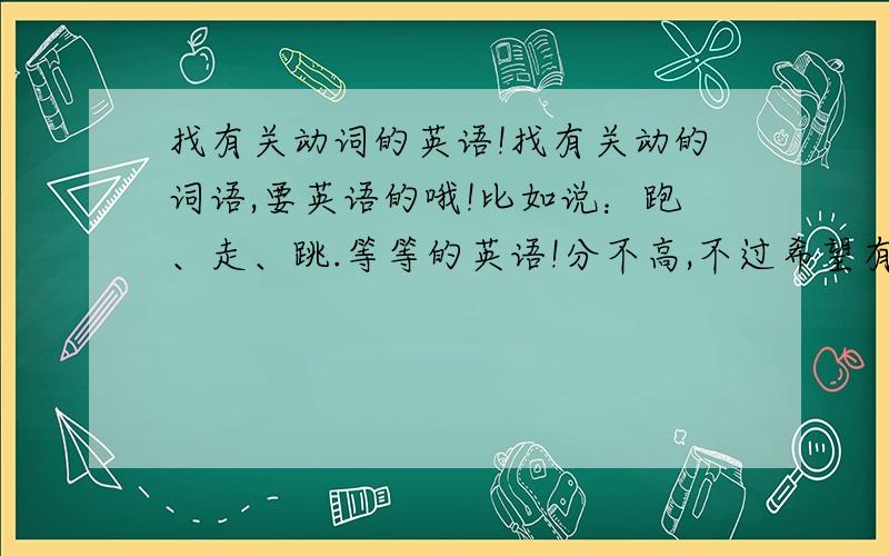 找有关动词的英语!找有关动的词语,要英语的哦!比如说：跑、走、跳.等等的英语!分不高,不过希望有人回答!越多越好!