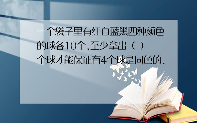 一个袋子里有红白蓝黑四种颜色的球各10个,至少拿出（ ）个球才能保证有4个球是同色的.