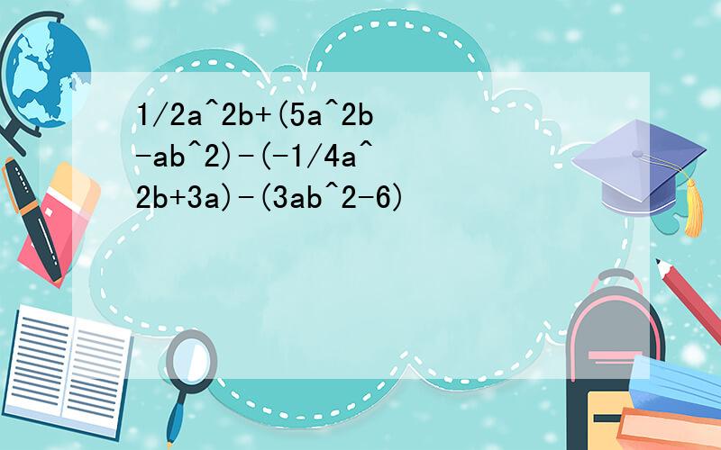 1/2a^2b+(5a^2b-ab^2)-(-1/4a^2b+3a)-(3ab^2-6)