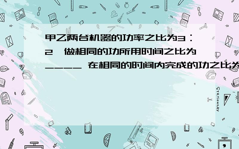 甲乙两台机器的功率之比为3：2,做相同的功所用时间之比为____ 在相同的时间内完成的功之比为_____