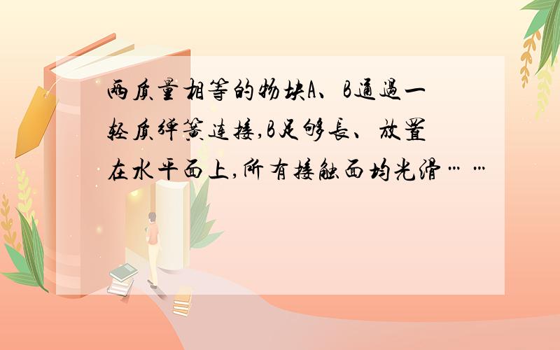 两质量相等的物块A、B通过一轻质弹簧连接,B足够长、放置在水平面上,所有接触面均光滑……