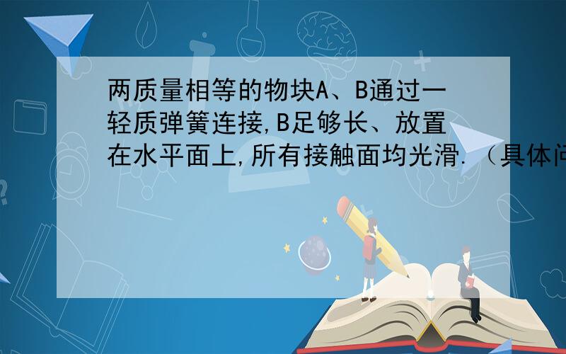 两质量相等的物块A、B通过一轻质弹簧连接,B足够长、放置在水平面上,所有接触面均光滑.（具体问题见补充