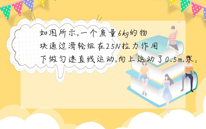 如图所示,一个质量6kg的物块通过滑轮组在25N拉力作用下做匀速直线运动,向上运动了0.5m.求：