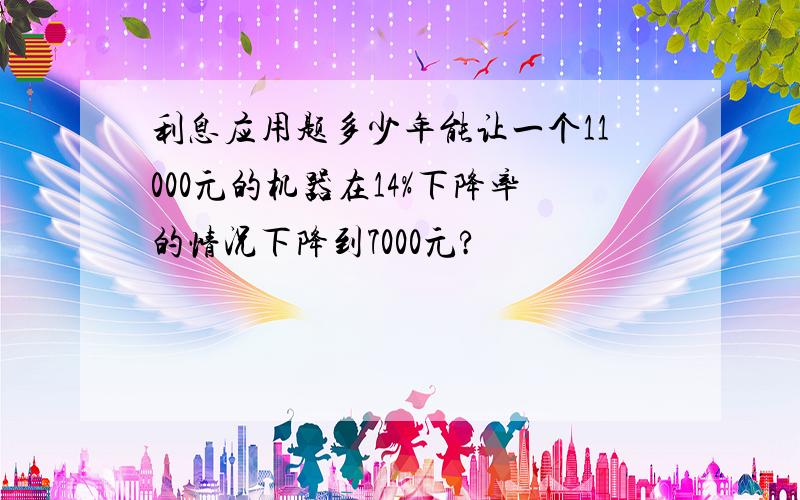 利息应用题多少年能让一个11000元的机器在14%下降率的情况下降到7000元?