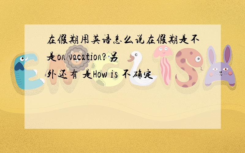 在假期用英语怎么说在假期是不是on vacation?另外还有 是How is 不确定