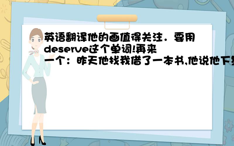 英语翻译他的画值得关注．要用deserve这个单词!再来一个：昨天他找我借了一本书,他说他下星期把它还给我．