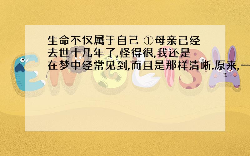 生命不仅属于自己 ①母亲已经去世十几年了,怪得很,我还是在梦中经常见到,而且是那样清晰.原来,一个人与一个人的生命就是这