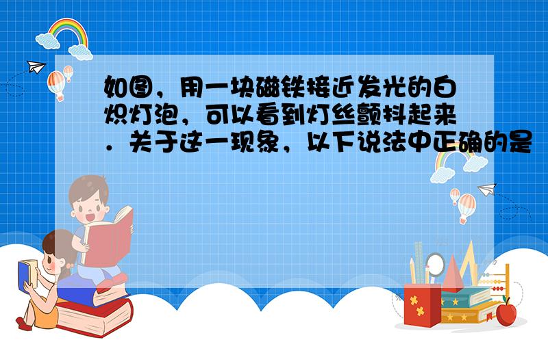 如图，用一块磁铁接近发光的白炽灯泡，可以看到灯丝颤抖起来．关于这一现象，以下说法中正确的是（　　）