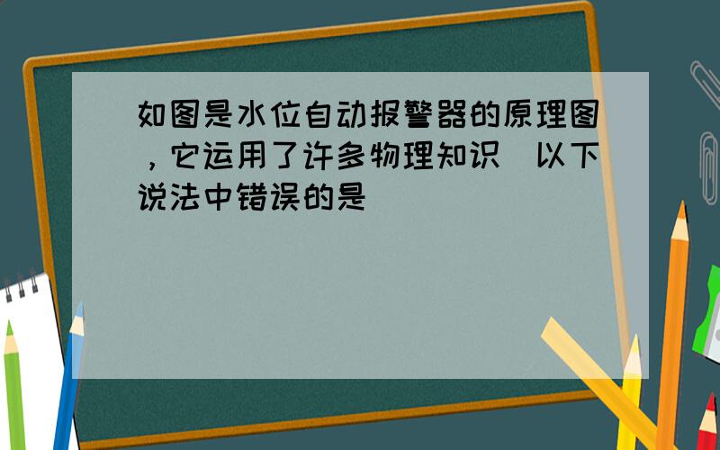 如图是水位自动报警器的原理图，它运用了许多物理知识．以下说法中错误的是（　　）