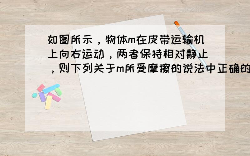 如图所示，物体m在皮带运输机上向右运动，两者保持相对静止，则下列关于m所受摩擦的说法中正确的是（　　）