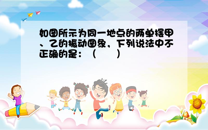 如图所示为同一地点的两单摆甲、乙的振动图象，下列说法中不正确的是：（　　）