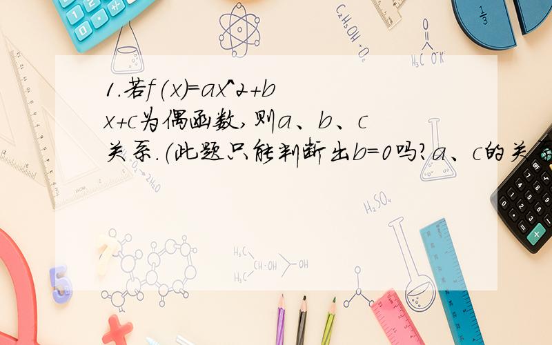 1.若f(x)=ax^2+bx+c为偶函数,则a、b、c关系.（此题只能判断出b=0吗?a、c的关系能判断出吗）