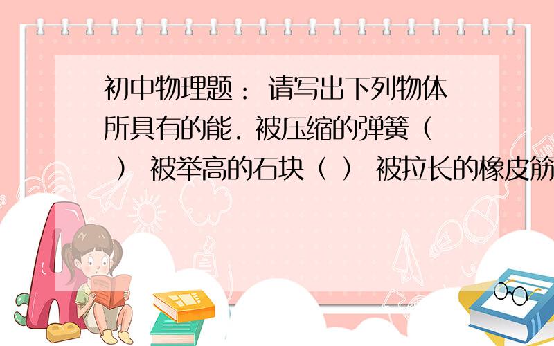 初中物理题： 请写出下列物体所具有的能. 被压缩的弹簧（ ） 被举高的石块（ ） 被拉长的橡皮筋（ ）