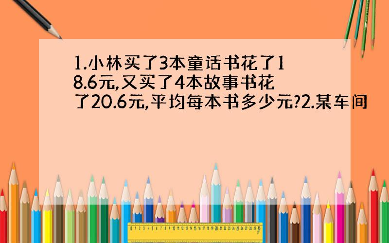 1.小林买了3本童话书花了18.6元,又买了4本故事书花了20.6元,平均每本书多少元?2.某车间