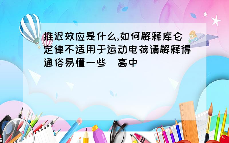 推迟效应是什么,如何解释库仑定律不适用于运动电荷请解释得通俗易懂一些（高中）