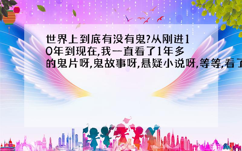 世界上到底有没有鬼?从刚进10年到现在,我一直看了1年多的鬼片呀,鬼故事呀,悬疑小说呀,等等,看了之后很害怕,但还忍不住