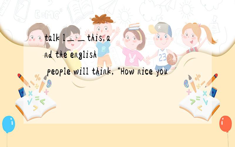 talk l＿＿this,and the english people will think,“How nice you