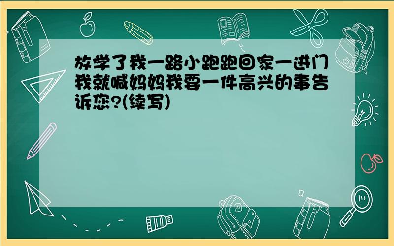 放学了我一路小跑跑回家一进门我就喊妈妈我要一件高兴的事告诉您?(续写)