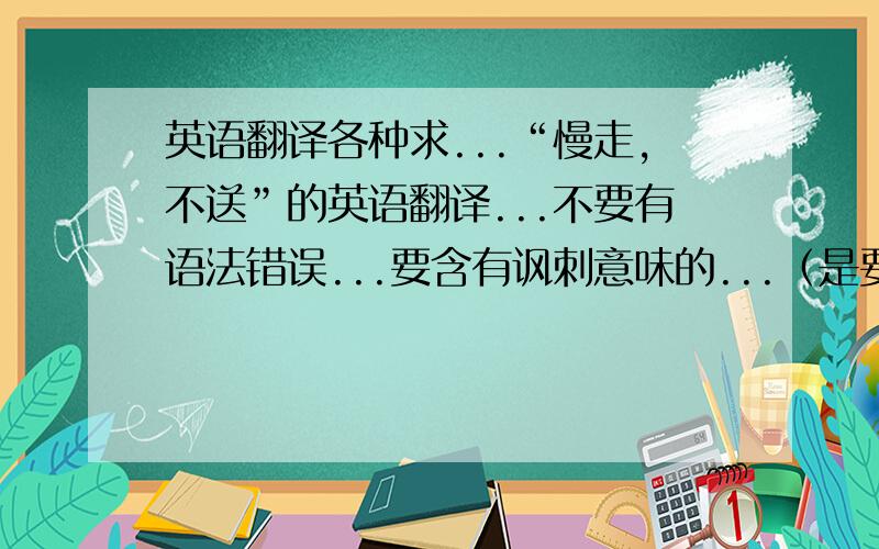 英语翻译各种求...“慢走,不送”的英语翻译...不要有语法错误...要含有讽刺意味的...（是要字面上的表达...不是