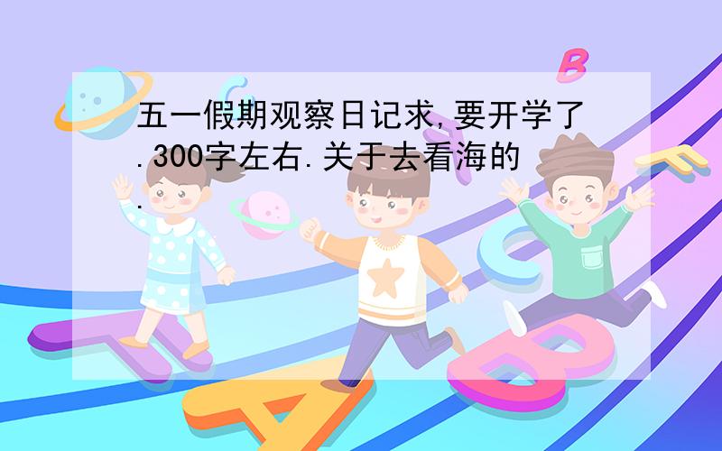 五一假期观察日记求,要开学了.300字左右.关于去看海的.