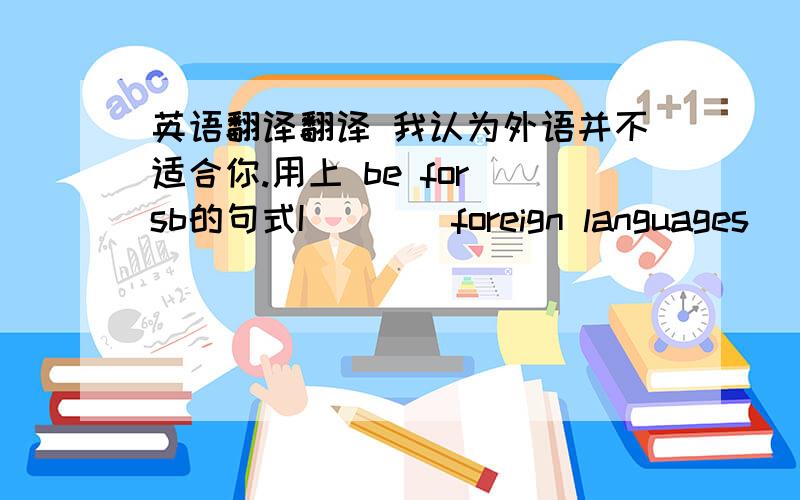 英语翻译翻译 我认为外语并不适合你.用上 be for sb的句式I（）（）foreign languages()()y