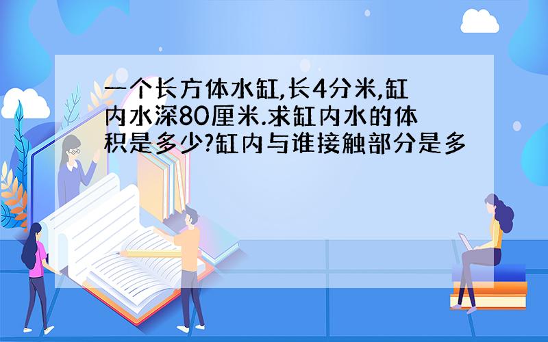 一个长方体水缸,长4分米,缸内水深80厘米.求缸内水的体积是多少?缸内与谁接触部分是多