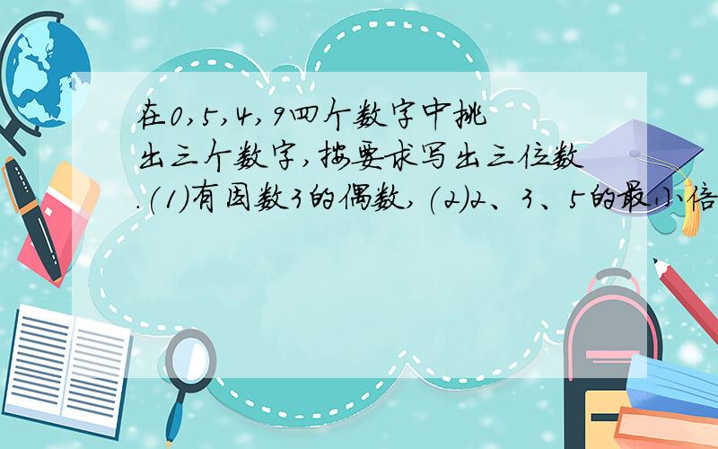 在0,5,4,9四个数字中挑出三个数字,按要求写出三位数.(1)有因数3的偶数,(2)2、3、5的最小倍数.