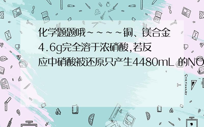 化学题题哦~~~~铜、镁合金4.6g完全溶于浓硝酸,若反应中硝酸被还原只产生4480mL 的NO2气体和336mL的N2