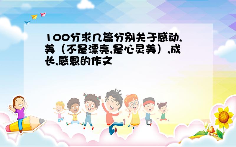 100分求几篇分别关于感动,美（不是漂亮,是心灵美）,成长,感恩的作文