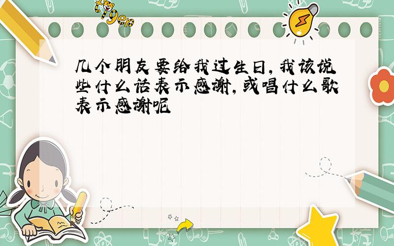 几个朋友要给我过生日,我该说些什么话表示感谢,或唱什么歌表示感谢呢