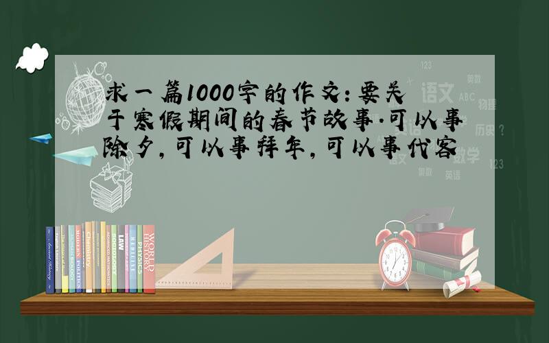 求一篇1000字的作文：要关于寒假期间的春节故事.可以事除夕,可以事拜年,可以事代客