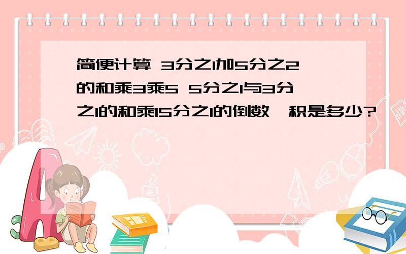 简便计算 3分之1加5分之2的和乘3乘5 5分之1与3分之1的和乘15分之1的倒数,积是多少?