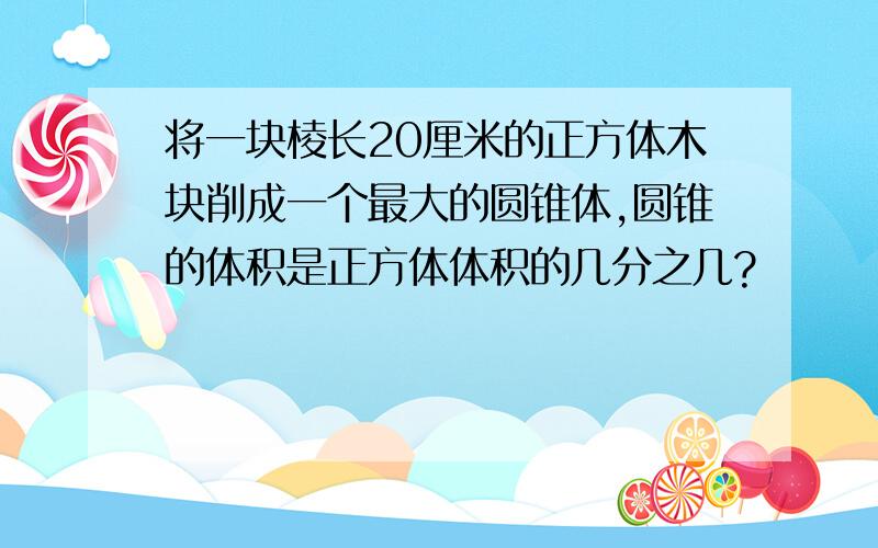 将一块棱长20厘米的正方体木块削成一个最大的圆锥体,圆锥的体积是正方体体积的几分之几?