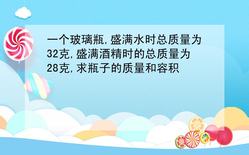 一个玻璃瓶,盛满水时总质量为32克,盛满酒精时的总质量为28克,求瓶子的质量和容积