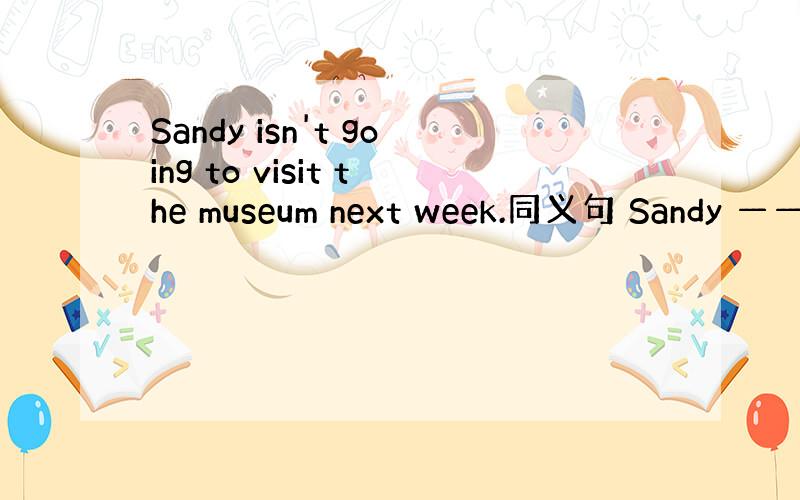 Sandy isn't going to visit the museum next week.同义句 Sandy ——