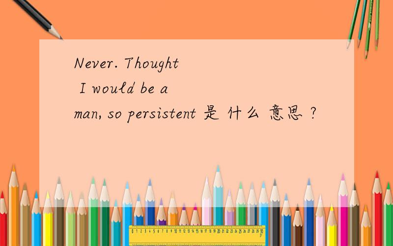 Never. Thought I would be a man, so persistent 是 什么 意思 ?