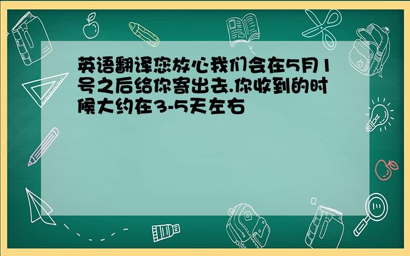 英语翻译您放心我们会在5月1号之后给你寄出去.你收到的时候大约在3-5天左右