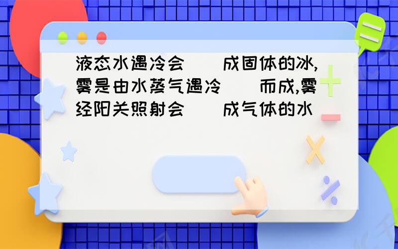 液态水遇冷会（）成固体的冰,雾是由水蒸气遇冷（）而成,雾经阳关照射会（）成气体的水