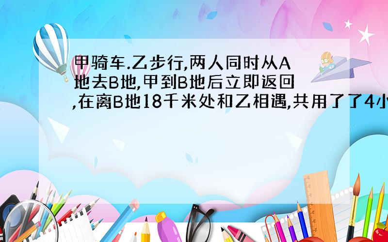 甲骑车.乙步行,两人同时从A地去B地,甲到B地后立即返回,在离B地18千米处和乙相遇,共用了了4小时,又经过1.5小时俩