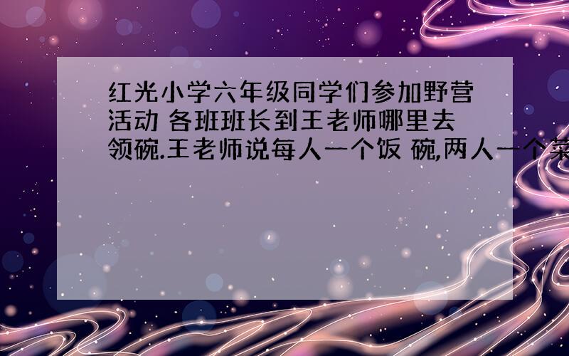 红光小学六年级同学们参加野营活动 各班班长到王老师哪里去领碗.王老师说每人一个饭 碗,两人一个菜碗