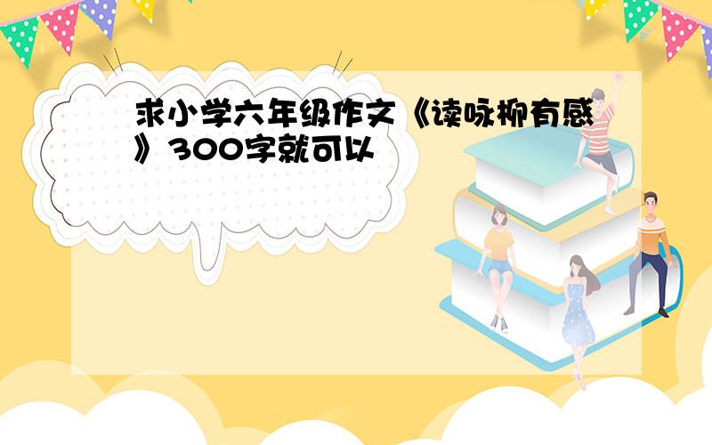 求小学六年级作文《读咏柳有感》300字就可以