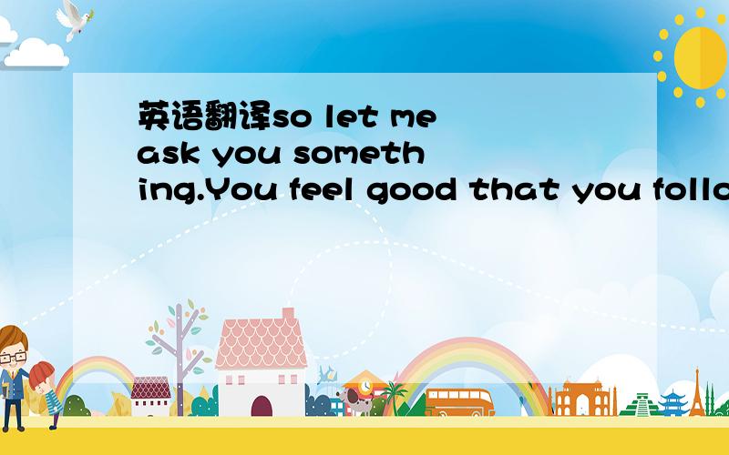 英语翻译so let me ask you something.You feel good that you follo