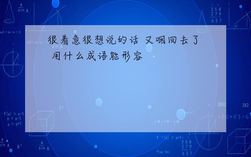 很着急很想说的话 又咽回去了 用什么成语能形容