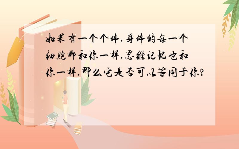 如果有一个个体,身体的每一个细胞都和你一样,思维记忆也和你一样,那么它是否可以等同于你?