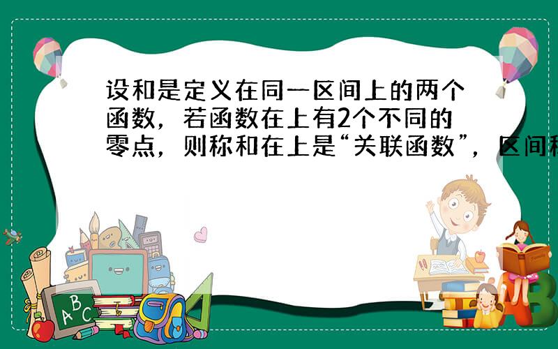 设和是定义在同一区间上的两个函数，若函数在上有2个不同的零点，则称和在上是“关联函数”，区间称为“关联区间”.若和是上的