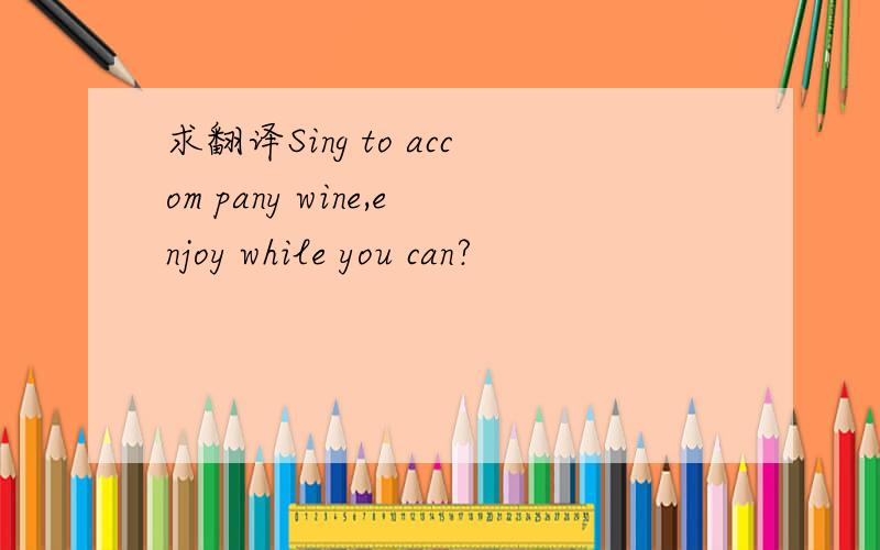 求翻译Sing to accom pany wine,enjoy while you can?