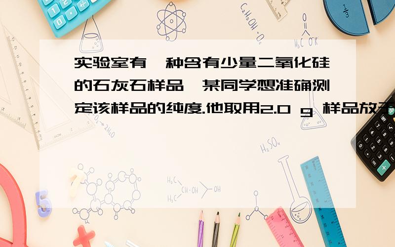 实验室有一种含有少量二氧化硅的石灰石样品,某同学想准确测定该样品的纯度.他取用2.0 g 样品放于烧杯中,把20.0 m