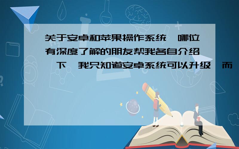 关于安卓和苹果操作系统,哪位有深度了解的朋友帮我各自介绍一下,我只知道安卓系统可以升级,而